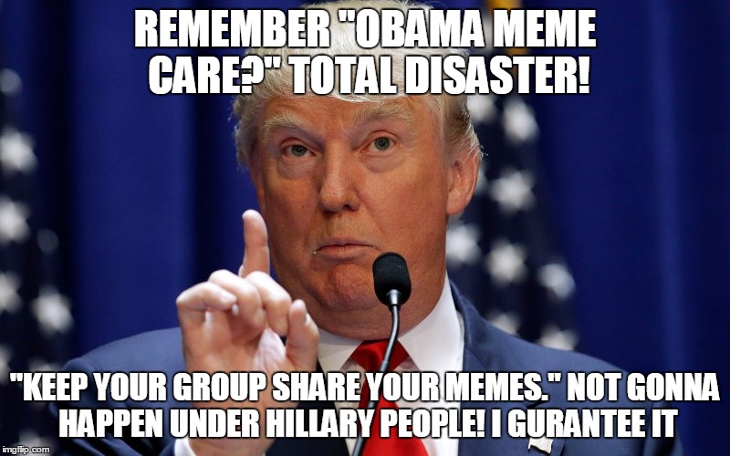 Donald Trump | REMEMBER "OBAMA MEME CARE?" TOTAL DISASTER! "KEEP YOUR GROUP SHARE YOUR MEMES." NOT GONNA HAPPEN UNDER HILLARY PEOPLE! I GURANTEE IT | image tagged in donald trump | made w/ Imgflip meme maker