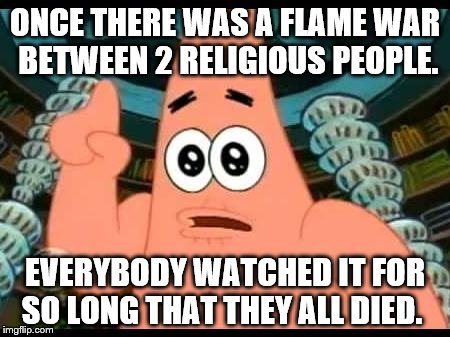 Patrick Says | ONCE THERE WAS A FLAME WAR BETWEEN 2 RELIGIOUS PEOPLE. EVERYBODY WATCHED IT FOR SO LONG THAT THEY ALL DIED. | image tagged in memes,patrick says | made w/ Imgflip meme maker