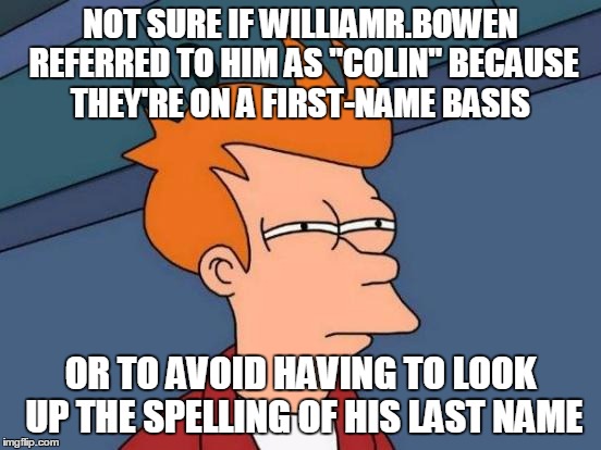 Futurama Fry Meme | NOT SURE IF WILLIAMR.BOWEN REFERRED TO HIM AS "COLIN" BECAUSE THEY'RE ON A FIRST-NAME BASIS OR TO AVOID HAVING TO LOOK UP THE SPELLING OF HI | image tagged in memes,futurama fry | made w/ Imgflip meme maker
