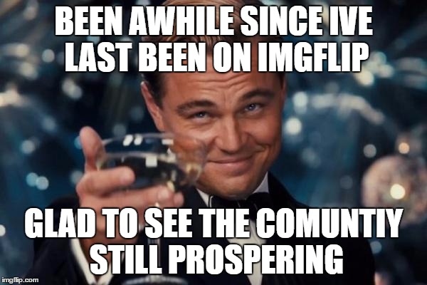 Leonardo Dicaprio Cheers Meme | BEEN AWHILE SINCE IVE LAST BEEN ON IMGFLIP; GLAD TO SEE THE COMUNTIY STILL PROSPERING | image tagged in memes,leonardo dicaprio cheers | made w/ Imgflip meme maker