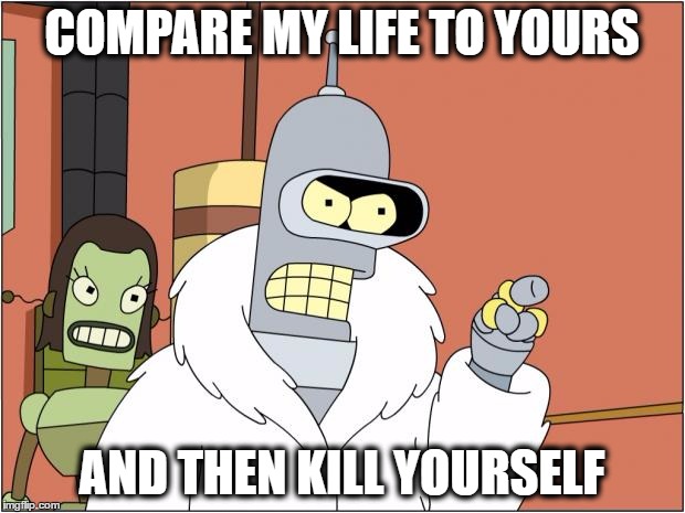 Time for another year of making memes, damn the summer holidays went quick. | COMPARE MY LIFE TO YOURS; AND THEN KILL YOURSELF | image tagged in memes,bender | made w/ Imgflip meme maker