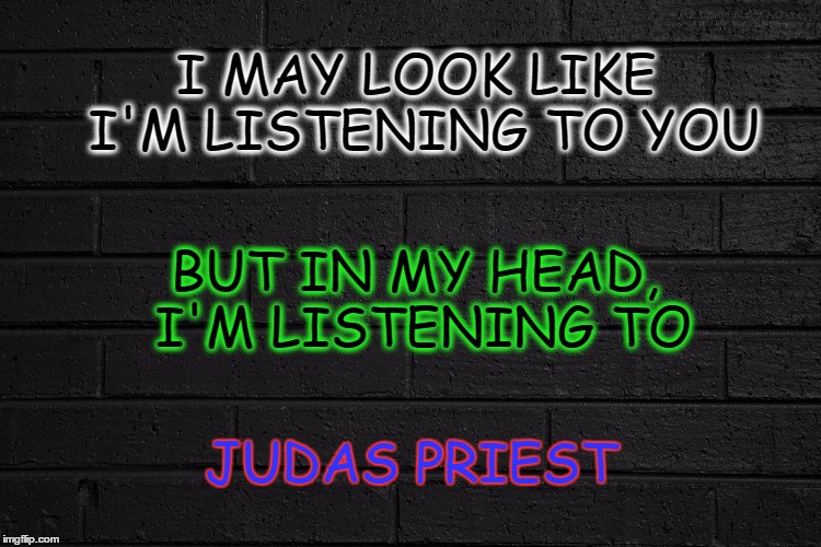 I MAY LOOK LIKE I'M LISTENING TO YOU; BUT IN MY HEAD, I'M LISTENING TO; JUDAS PRIEST | image tagged in rock n roll,hard rock,heavy metal,judas priest,rock and roll | made w/ Imgflip meme maker