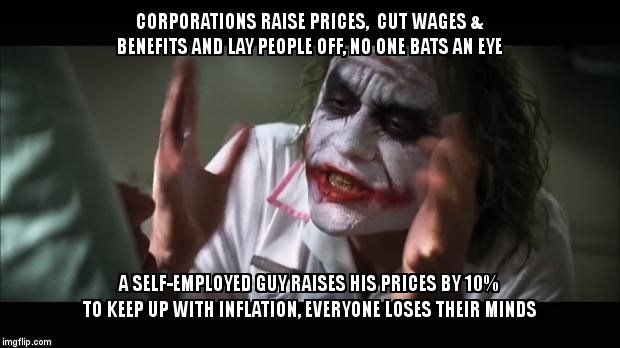 And everybody loses their minds | CORPORATIONS RAISE PRICES,  CUT WAGES & BENEFITS AND LAY PEOPLE OFF, NO ONE BATS AN EYE; A SELF-EMPLOYED GUY RAISES HIS PRICES BY 10% TO KEEP UP WITH INFLATION, EVERYONE LOSES THEIR MINDS | image tagged in memes,and everybody loses their minds | made w/ Imgflip meme maker