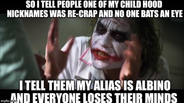 Seriously, why do people do this to me | SO I TELL PEOPLE ONE OF MY CHILD HOOD NICKNAMES WAS RE-CRAP AND NO ONE BATS AN EYE; I TELL THEM MY ALIAS IS ALBINO AND EVERYONE LOSES THEIR MINDS | image tagged in memes,and everybody loses their minds | made w/ Imgflip meme maker