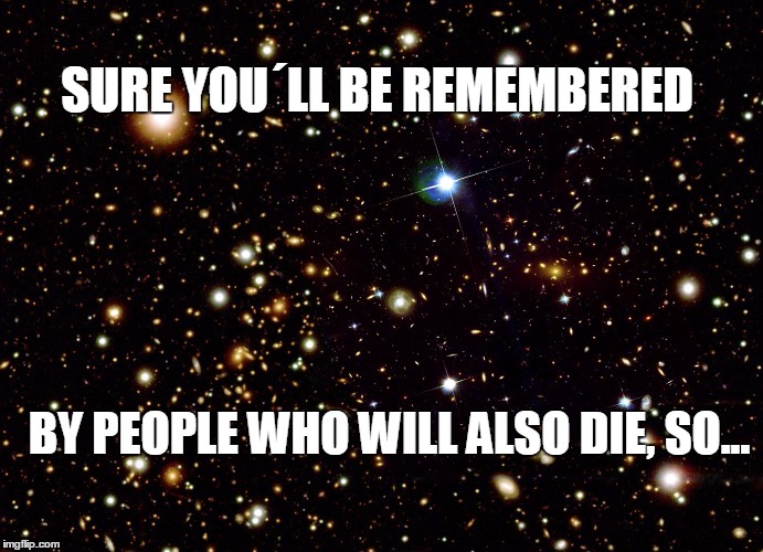 Remembered | SURE YOU´LL BE REMEMBERED; BY PEOPLE WHO WILL ALSO DIE, SO... | image tagged in universe,philosophy,new age | made w/ Imgflip meme maker