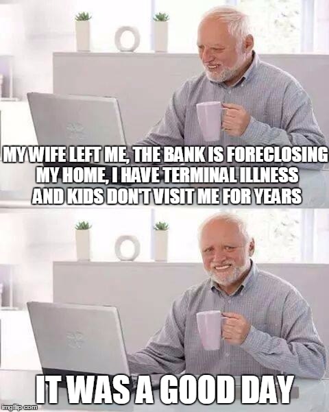 Hide the Pain Harold Meme | MY WIFE LEFT ME, THE BANK IS FORECLOSING MY HOME, I HAVE TERMINAL ILLNESS AND KIDS DON'T VISIT ME FOR YEARS; IT WAS A GOOD DAY | image tagged in memes,hide the pain harold | made w/ Imgflip meme maker
