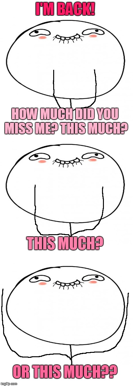 How Much Did You Miss Me? | I'M BACK! HOW MUCH DID YOU MISS ME?
THIS MUCH? THIS MUCH? OR THIS MUCH?? | image tagged in memes,love_all,love is the answer,love everyone,love love love,did i say love | made w/ Imgflip meme maker