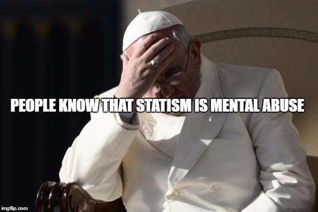 Pope Francis Facepalm | PEOPLE KNOW THAT STATISM IS MENTAL ABUSE | image tagged in pope francis facepalm | made w/ Imgflip meme maker