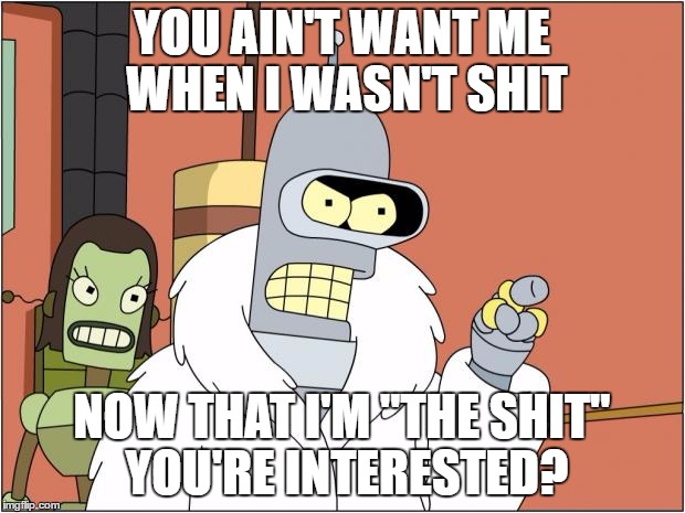 Bender Meme | YOU AIN'T WANT ME WHEN I WASN'T SHIT; NOW THAT I'M "THE SHIT" YOU'RE INTERESTED? | image tagged in memes,bender | made w/ Imgflip meme maker