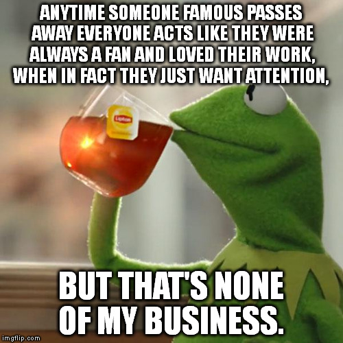 But That's None Of My Business Meme | ANYTIME SOMEONE FAMOUS PASSES AWAY EVERYONE ACTS LIKE THEY WERE ALWAYS A FAN AND LOVED THEIR WORK, WHEN IN FACT THEY JUST WANT ATTENTION, BUT THAT'S NONE OF MY BUSINESS. | image tagged in memes,but thats none of my business,kermit the frog | made w/ Imgflip meme maker