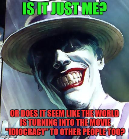The Joker | IS IT JUST ME? OR DOES IT SEEM LIKE THE WORLD IS TURNING INTO THE MOVIE "IDIOCRACY" TO OTHER PEOPLE TOO? | image tagged in the joker | made w/ Imgflip meme maker