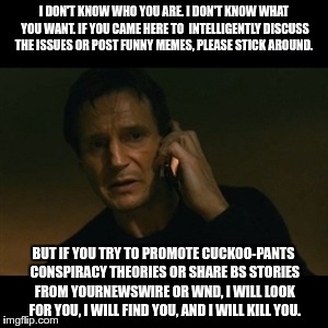 Liam Neeson Taken | I DON'T KNOW WHO YOU ARE. I DON'T KNOW WHAT YOU WANT. IF YOU CAME HERE TO  INTELLIGENTLY DISCUSS THE ISSUES OR POST FUNNY MEMES, PLEASE STICK AROUND. BUT IF YOU TRY TO PROMOTE CUCKOO-PANTS CONSPIRACY THEORIES OR SHARE BS STORIES FROM YOURNEWSWIRE OR WND, I WILL LOOK FOR YOU, I WILL FIND YOU, AND I WILL KILL YOU. | image tagged in memes,liam neeson taken | made w/ Imgflip meme maker