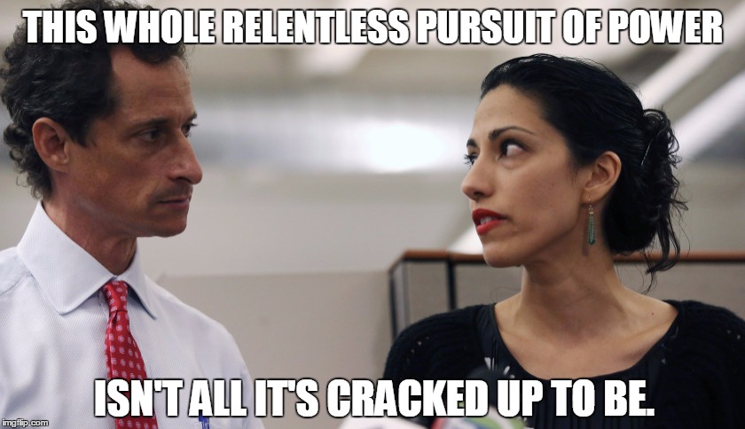 Anthony Weiner and Huma Abedin | THIS WHOLE RELENTLESS PURSUIT OF POWER; ISN'T ALL IT'S CRACKED UP TO BE. | image tagged in anthony weiner and huma abedin,anthony weiner,huma abedin,politics,politics lol | made w/ Imgflip meme maker