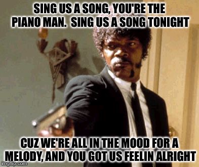 Say That Again I Dare You Meme | SING US A SONG, YOU'RE THE PIANO MAN.  SING US A SONG TONIGHT; CUZ WE'RE ALL IN THE MOOD FOR A MELODY, AND YOU GOT US FEELIN ALRIGHT | image tagged in memes,say that again i dare you | made w/ Imgflip meme maker