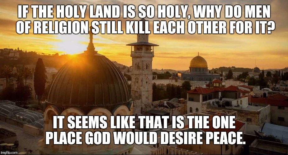 IF THE HOLY LAND IS SO HOLY, WHY DO MEN OF RELIGION STILL KILL EACH OTHER FOR IT? IT SEEMS LIKE THAT IS THE ONE PLACE GOD WOULD DESIRE PEACE. | image tagged in holy land | made w/ Imgflip meme maker