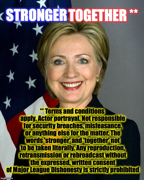 Hillary Clinton Meme | TOGETHER **; STRONGER; ** Terms and conditions apply. Actor portrayal. Not responsible for security breaches, misfeasance, or anything else for the matter. The words 'stronger' and 'together' not to be taken literally. Any reproduction, retransmission or rebroadcast without the expressed, written consent of Major League Dishonesty is strictly prohibited | image tagged in hillaryclinton | made w/ Imgflip meme maker