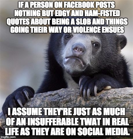 Confession Bear Meme | IF A PERSON ON FACEBOOK POSTS NOTHING BUT EDGY AND HAM-FISTED QUOTES ABOUT BEING A SLOB AND THINGS GOING THEIR WAY OR VIOLENCE ENSUES; I ASSUME THEY'RE JUST AS MUCH OF AN INSUFFERABLE TWAT IN REAL LIFE AS THEY ARE ON SOCIAL MEDIA. | image tagged in memes,confession bear | made w/ Imgflip meme maker