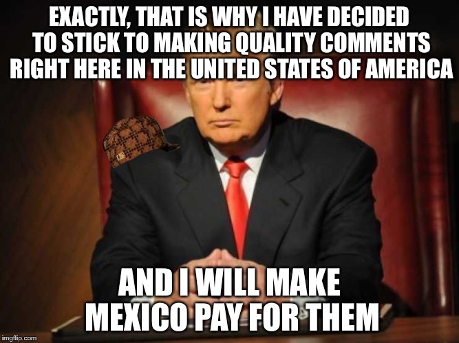 Trump | EXACTLY, THAT IS WHY I HAVE DECIDED TO STICK TO MAKING QUALITY COMMENTS RIGHT HERE IN THE UNITED STATES OF AMERICA AND I WILL MAKE MEXICO PA | image tagged in trump,scumbag | made w/ Imgflip meme maker