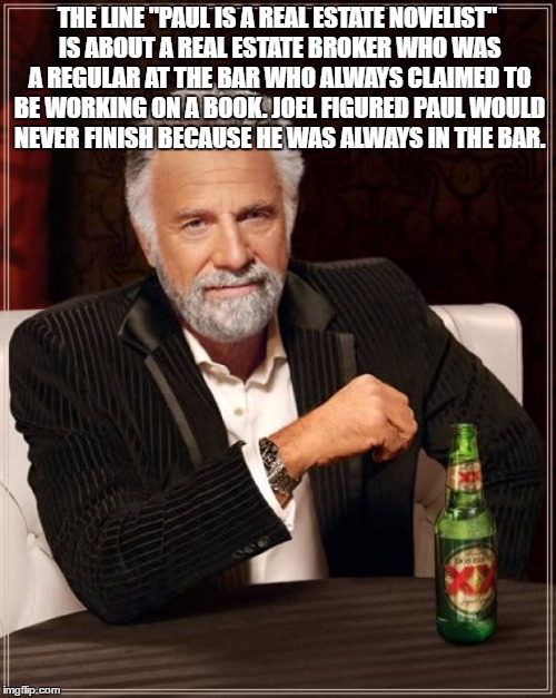 The Most Interesting Man In The World Meme | THE LINE "PAUL IS A REAL ESTATE NOVELIST" IS ABOUT A REAL ESTATE BROKER WHO WAS A REGULAR AT THE BAR WHO ALWAYS CLAIMED TO BE WORKING ON A B | image tagged in memes,the most interesting man in the world | made w/ Imgflip meme maker