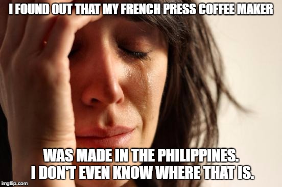 First World Problems | I FOUND OUT THAT MY FRENCH PRESS COFFEE MAKER; WAS MADE IN THE PHILIPPINES.  I DON'T EVEN KNOW WHERE THAT IS. | image tagged in memes,first world problems | made w/ Imgflip meme maker