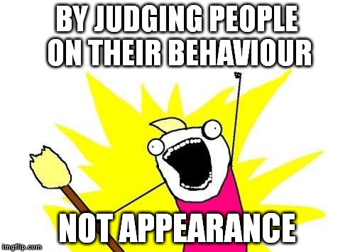 X All The Y Meme | BY JUDGING PEOPLE ON THEIR BEHAVIOUR NOT APPEARANCE | image tagged in memes,x all the y | made w/ Imgflip meme maker