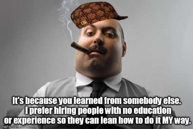 It's because you learned from somebody else.  I prefer hiring people with no education or experience so they can lean how to do it MY way. | made w/ Imgflip meme maker
