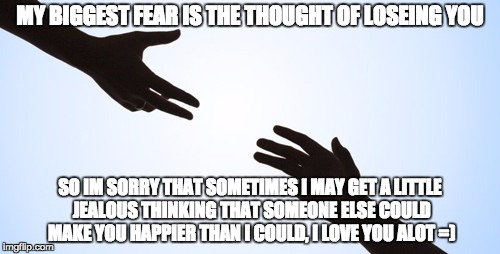 Overcoming fear | MY BIGGEST FEAR IS THE THOUGHT OF LOSEING YOU; SO IM SORRY THAT SOMETIMES I MAY GET A LITTLE JEALOUS THINKING THAT SOMEONE ELSE COULD MAKE YOU HAPPIER THAN I COULD, I LOVE YOU ALOT =) | image tagged in overcoming fear | made w/ Imgflip meme maker