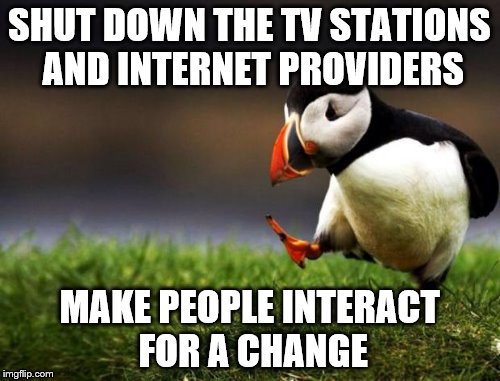 SHUT DOWN THE TV STATIONS AND INTERNET PROVIDERS MAKE PEOPLE INTERACT FOR A CHANGE | made w/ Imgflip meme maker