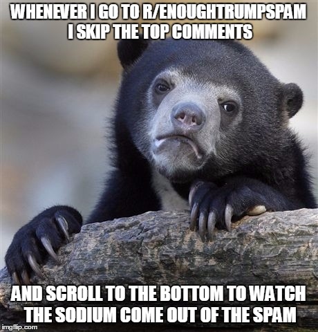 Confession Bear Meme | WHENEVER I GO TO R/ENOUGHTRUMPSPAM I SKIP THE TOP COMMENTS; AND SCROLL TO THE BOTTOM TO WATCH THE SODIUM COME OUT OF THE SPAM | image tagged in memes,confession bear,EnoughTrumpSpam | made w/ Imgflip meme maker