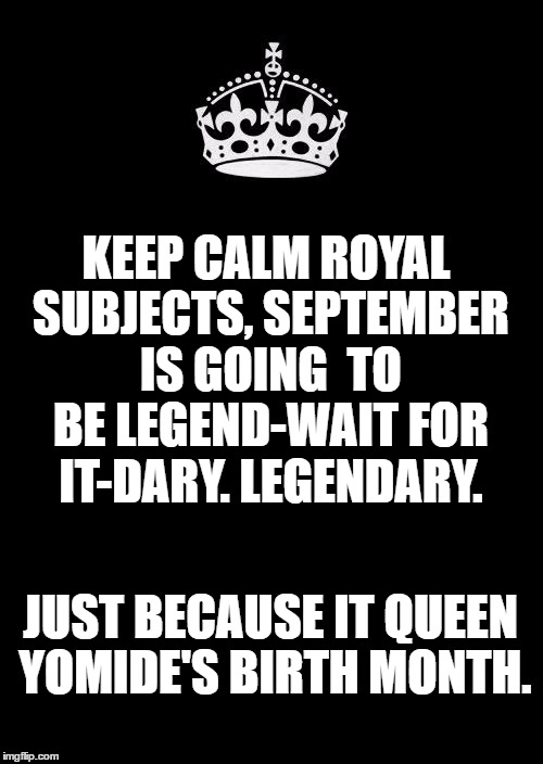 Keep Calm And Carry On Black Meme | KEEP CALM ROYAL SUBJECTS,
SEPTEMBER IS GOING 
TO BE LEGEND-WAIT FOR IT-DARY. LEGENDARY. JUST BECAUSE IT QUEEN YOMIDE'S BIRTH MONTH. | image tagged in memes,keep calm and carry on black | made w/ Imgflip meme maker