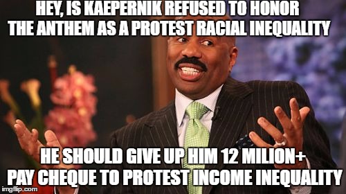 And yes, that's all of my business | HEY, IS KAEPERNIK REFUSED TO HONOR THE ANTHEM AS A PROTEST RACIAL INEQUALITY; HE SHOULD GIVE UP HIM 12 MILION+ PAY CHEQUE TO PROTEST INCOME INEQUALITY | image tagged in memes,steve harvey,colin kaepernick oppressed,income inequality,racial harmony | made w/ Imgflip meme maker