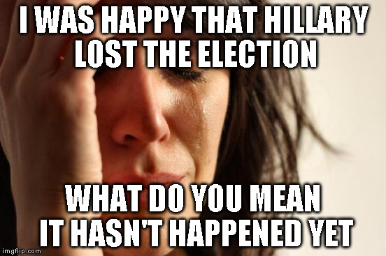 First World Problems | I WAS HAPPY THAT HILLARY LOST THE ELECTION; WHAT DO YOU MEAN IT HASN'T HAPPENED YET | image tagged in memes,first world problems | made w/ Imgflip meme maker