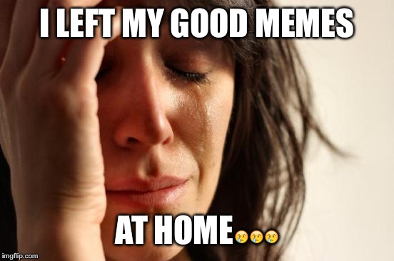 First World Problems Meme | I LEFT MY GOOD MEMES; AT HOME😢😢😢 | image tagged in memes,first world problems | made w/ Imgflip meme maker