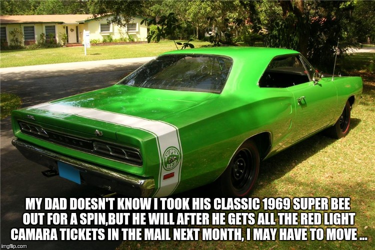 i done a bad thing  | MY DAD DOESN'T KNOW I TOOK HIS CLASSIC 1969 SUPER BEE OUT FOR A SPIN,BUT HE WILL AFTER HE GETS ALL THE RED LIGHT CAMARA TICKETS IN THE MAIL NEXT MONTH, I MAY HAVE TO MOVE ... | image tagged in car | made w/ Imgflip meme maker