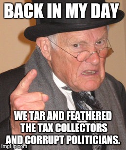 Back In My Day | BACK IN MY DAY; WE TAR AND FEATHERED THE TAX COLLECTORS AND CORRUPT POLITICIANS. | image tagged in memes,back in my day,taxes,politics | made w/ Imgflip meme maker