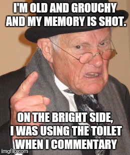Back In My Day Meme | I'M OLD AND GROUCHY AND MY MEMORY IS SHOT. ON THE BRIGHT SIDE, I WAS USING THE TOILET WHEN I COMMENTARY | image tagged in memes,back in my day | made w/ Imgflip meme maker