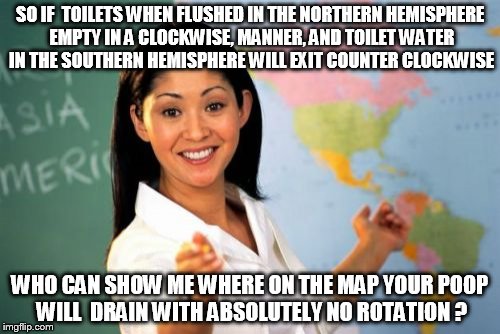 Unhelpful High School Teacher | SO IF  TOILETS WHEN FLUSHED IN THE NORTHERN HEMISPHERE EMPTY IN A CLOCKWISE, MANNER, AND TOILET WATER IN THE SOUTHERN HEMISPHERE WILL EXIT COUNTER CLOCKWISE; WHO CAN SHOW ME WHERE ON THE MAP YOUR POOP WILL  DRAIN WITH ABSOLUTELY NO ROTATION ? | image tagged in memes,unhelpful high school teacher | made w/ Imgflip meme maker