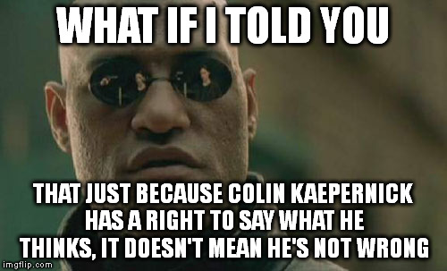 Matrix Morpheus | WHAT IF I TOLD YOU; THAT JUST BECAUSE COLIN KAEPERNICK HAS A RIGHT TO SAY WHAT HE THINKS, IT DOESN'T MEAN HE'S NOT WRONG | image tagged in memes,matrix morpheus | made w/ Imgflip meme maker