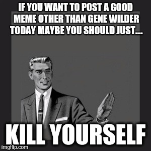 Kill Yourself Guy Meme | IF YOU WANT TO POST A GOOD MEME OTHER THAN GENE WILDER TODAY MAYBE YOU SHOULD JUST.... KILL YOURSELF | image tagged in memes,kill yourself guy | made w/ Imgflip meme maker