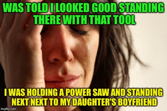 Yeah, really..... | WAS TOLD I LOOKED GOOD STANDING THERE WITH THAT TOOL; I WAS HOLDING A POWER SAW AND STANDING NEXT NEXT TO MY DAUGHTER'S BOYFRIEND | image tagged in memes,first world problems | made w/ Imgflip meme maker