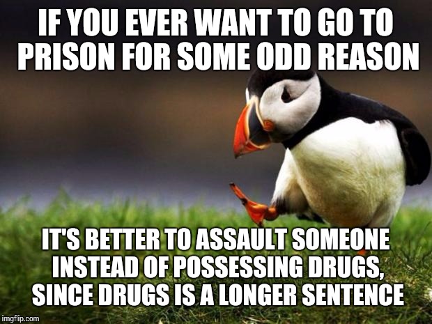 Unpopular Opinion Puffin | IF YOU EVER WANT TO GO TO PRISON FOR SOME ODD REASON; IT'S BETTER TO ASSAULT SOMEONE INSTEAD OF POSSESSING DRUGS, SINCE DRUGS IS A LONGER SENTENCE | image tagged in memes,unpopular opinion puffin | made w/ Imgflip meme maker