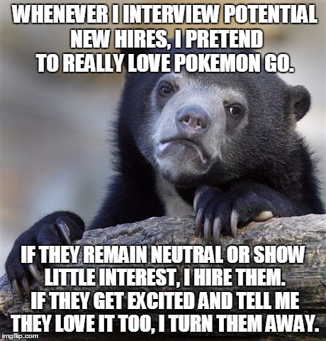 The Pokemon Test | WHENEVER I INTERVIEW POTENTIAL NEW HIRES, I PRETEND TO REALLY LOVE POKEMON GO. IF THEY REMAIN NEUTRAL OR SHOW LITTLE INTEREST, I HIRE THEM. IF THEY GET EXCITED AND TELL ME THEY LOVE IT TOO, I TURN THEM AWAY. | image tagged in memes,confession bear,pokemon | made w/ Imgflip meme maker