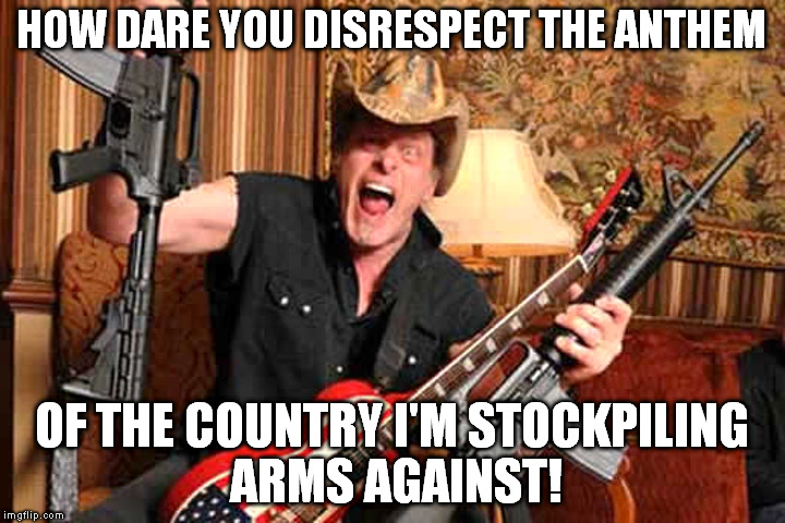 Gun nut hypocrisy | HOW DARE YOU DISRESPECT THE ANTHEM; OF THE COUNTRY I'M STOCKPILING ARMS AGAINST! | image tagged in national anthem,gun nuts,ted nugent,outrage | made w/ Imgflip meme maker
