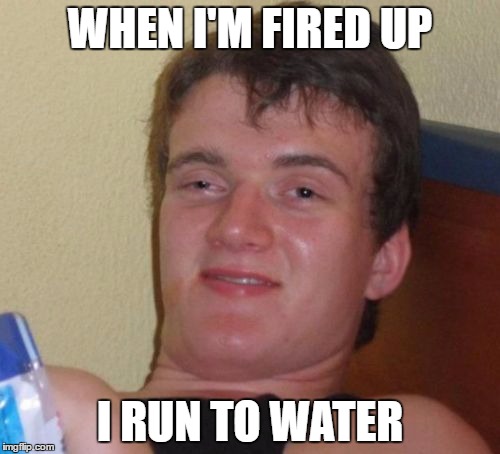 10 Guy Meme | WHEN I'M FIRED UP; I RUN TO WATER | image tagged in memes,10 guy | made w/ Imgflip meme maker