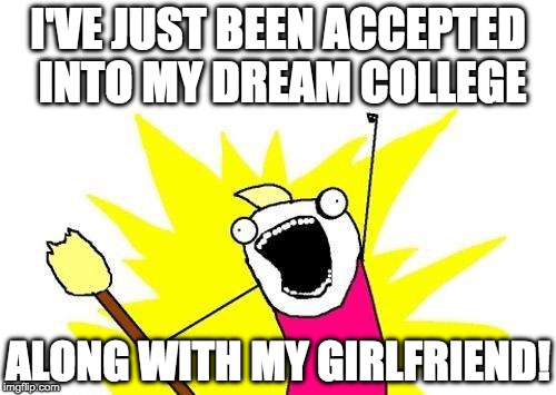 X All The Y | I'VE JUST BEEN ACCEPTED INTO MY DREAM COLLEGE; ALONG WITH MY GIRLFRIEND! | image tagged in memes,x all the y | made w/ Imgflip meme maker