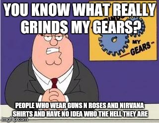 You know what grinds my gears | YOU KNOW WHAT REALLY GRINDS MY GEARS? PEOPLE WHO WEAR GUNS N ROSES AND NIRVANA SHIRTS AND HAVE NO IDEA WHO THE HELL THEY ARE | image tagged in you know what grinds my gears | made w/ Imgflip meme maker