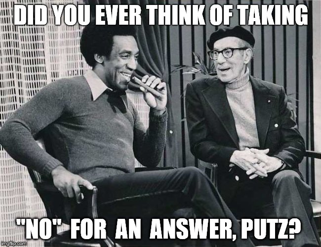 Grouch with Cosby | DID YOU EVER THINK OF TAKING; "NO"  FOR  AN  ANSWER, PUTZ? | image tagged in grouch with cosby | made w/ Imgflip meme maker