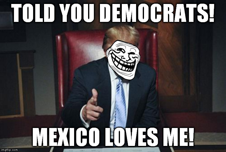 First Louisiana, now Mexico, Trump should prank the Dems by going to the Great Wall of China with an architectural survey team | TOLD YOU DEMOCRATS! MEXICO LOVES ME! | image tagged in trumptroll,memes,donald trump,the wall,biased media,liberal logic | made w/ Imgflip meme maker