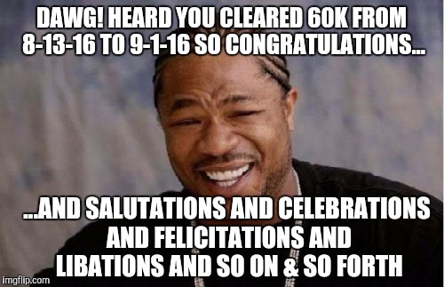 Yo Dawg Heard You | DAWG! HEARD YOU CLEARED 60K FROM 8-13-16 TO 9-1-16 SO CONGRATULATIONS... ...AND SALUTATIONS AND CELEBRATIONS AND FELICITATIONS AND LIBATIONS AND SO ON & SO FORTH | image tagged in memes,yo dawg heard you | made w/ Imgflip meme maker