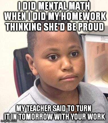 Minor Mistake Marvin |  I DID MENTAL MATH WHEN I DID MY HOMEWORK THINKING SHE'D BE PROUD; MY TEACHER SAID TO TURN IT IN TOMORROW WITH YOUR WORK | image tagged in memes,minor mistake marvin | made w/ Imgflip meme maker